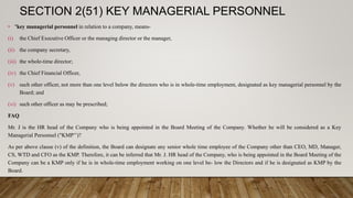 SECTION 2(51) KEY MANAGERIAL PERSONNEL
• "key managerial personnel in relation to a company, means-
(i) the Chief Executive Officer or the managing director or the manager,
(ii) the company secretary,
(iii) the whole-time director;
(iv) the Chief Financial Officer,
(v) such other officer, not more than one level below the directors who is in whole-time employment, designated as key managerial personnel by the
Board; and
(vi) such other officer as may be prescribed;
FAQ
Mr. J is the HR head of the Company who is being appointed in the Board Meeting of the Company. Whether he will be considered as a Key
Managerial Personnel ("KMP’’)?
As per above clause (v) of the definition, the Board can designate any senior whole time employee of the Company other than CEO, MD, Manager,
CS, WTD and CFO as the KMP. Therefore, it can be inferred that Mr. J. HR head of the Company, who is being appointed in the Board Meeting of the
Company can be a KMP only if he is in whole-time employment working on one level be- low the Directors and if he is designated as KMP by the
Board.
 