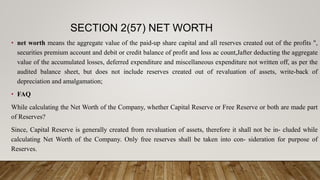 SECTION 2(57) NET WORTH
• net worth means the aggregate value of the paid-up share capital and all reserves created out of the profits ",
securities premium account and debit or credit balance of profit and loss ac count,Jafter deducting the aggregate
value of the accumulated losses, deferred expenditure and miscellaneous expenditure not written off, as per the
audited balance sheet, but does not include reserves created out of revaluation of assets, write-back of
depreciation and amalgamation;
• FAQ
While calculating the Net Worth of the Company, whether Capital Reserve or Free Reserve or both are made part
of Reserves?
Since, Capital Reserve is generally created from revaluation of assets, therefore it shall not be in- cluded while
calculating Net Worth of the Company. Only free reserves shall be taken into con- sideration for purpose of
Reserves.
 