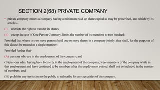 SECTION 2(68) PRIVATE COMPANY
• private company means a company having a minimum paid-up share capital as may be prescribed, and which by its
articles.-
(i) restricts the right to transfer its shares
(ii) except in case of One Person Company, limits the number of its members to two hundred:
Provided that where two or more persons hold one or more shares in a company jointly, they shall, for the purposes of
this clause, be treated as a single member:
Provided further that-
(A) persons who are in the employment of the company; and
(B) persons who, having been formerly in the employment of the company, were members of the company while in
that employment and have continued to be members after the employment ceased, shall not be included in the number
of members; and
(iii) prohibits any invitation to the public to subscribe for any securities of the company.
 