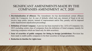 SIGNIFICANT AMENDMENTS MADE BY THE
COMPANIES AMENDMENT ACT, 2020
1. Decriminalization of offences: The Amendment Act has decriminalized certain offences
under the Companies Act. In case of defaults which lack any element of fraud or do not
involve large public interest, instead of imprisonment and/or fine, penalty will be imposed
under departmental adjudication proceedings.
2. Definition of Listed Company: A proviso has been inserted to Sec. 2(52) of Companies Act,
2013 excluding certain class of companies from the definition of listed company (mainly for
removing companies which are listed only for debt securities).
3. Issue of securities of public company for listing in foreign jurisdictions: Provision has
been made to enable public companies to list their securities in foreign jurisdiction.
4. Reduction in timeline for rights issue
 