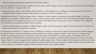 • What is the minimum paid up capital required for a Private/Public Company?
There is no requirement of minimum paid up capital for a private company / public company p suant to Companies (Amendment) Act, 2015 vide Notification
No. E No. 1/6/2015-CL..V. dated 29th May, 2015
• Ashiana Pvt. Ltd. is a wholly owned subsidiary of Bada Ashiana Ltd., whether Ashiana Pvt.Ltd. is allowed to avail exemptions provided to a Private
Companies? Whether its states will change if Bada Ashiana Ltd. holds only 5% shares in Ashiana Pvt. Ltd.?
As per proviso to Section 2(71) a private company which is a subsidiary of a public company will be deemed to be a public company. As in this case,
Ashiana Pvt. Ltd. is subsidiary of Bada Ashiana Ltd., which is a public company, therefore, Ashiana Pvt. Ltd. will be deemed to be a public company and
will not be allowed to avail exemptions provided to a private company. Where Bada Ashiana Ltd. holds only 5% shares in Ashiana Pvt. Ltd., Ashiana Pvt.
Ltd. will be able to avail exemptions provided to a private company.
• If a Private Company becomes a subsidiary of a Public Company, whether such Private Company is required to increase its directors to a minimum of 3
directors and its members to a minimum of 7 members?
As per the proviso to Section 2(71), a company which is a subsidiary of a company, not being a private company, shall be deemed to be public company for
the purposes of this Act even where such subsidiary company continues to be a private company in its articles. As per Section 3(1), a company may be
formed for any lawful purpose by seven or more persons , where the company to be formed is to be a public company. As per Section 149 (1), every
company shall have a Board of Directors consisting of individuals as directors and shall have a minimum number of three directors in the case of a public
company. Therefore, if a private company becomes subsidiary of a public company, then it will have to comply with all the provisions of the Act as if it were
a public company (including compliance with the requirement of having minimum 3 directors and minimum 7 members). Further, it may be inferred that it
will not be necessary for such private company to change its articles or convert it self to a public company.
 