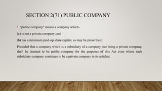 SECTION 2(71) PUBLIC COMPANY
• "public company" means a company which-
(a) is not a private company; and
(b) has a minimum paid-up share capital, as may be prescribed :
Provided that a company which is a subsidiary of a company, not being a private company,
shall be deemed to be public company for the purposes of this Act even where such
subsidiary company continues to be a private company in its articles;
 