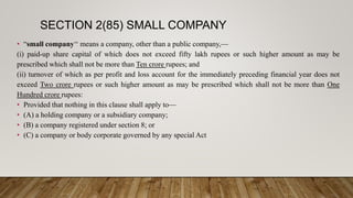 SECTION 2(85) SMALL COMPANY
• “small company‘‘ means a company, other than a public company,—
(i) paid-up share capital of which does not exceed fifty lakh rupees or such higher amount as may be
prescribed which shall not be more than Ten crore rupees; and
(ii) turnover of which as per profit and loss account for the immediately preceding financial year does not
exceed Two crore rupees or such higher amount as may be prescribed which shall not be more than One
Hundred crore rupees:
• Provided that nothing in this clause shall apply to—
• (A) a holding company or a subsidiary company;
• (B) a company registered under section 8; or
• (C) a company or body corporate governed by any special Act
 