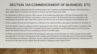 SECTION 10A COMMENCEMENT OF BUSINESS, ETC
• 10A.(1) A company incorporated after the commencement of the Companies (Amendment) Ordinance, 2019 and having a
share capital shall not commence any business or exercise any borrowing powers unless
• (a) a declaration is filed by a director within a period of one hundred and eighty days of the date of incorporation of the
company in such form and verified in such manner as may be prescribed, with the Registrar that every subscriber to the
memorandum has paid the value of the shares agreed to be taken by him on the date of making of such declaration; and
• (b) the company has filed with the Registrar a verification of its registered office as provided in subsection (2) of section 12.
• (2) If any default is made in complying with the requirements of this section, the company shall be liable to a penalty of fifty
thousand rupees and every officer who is in default shall be liable to a penalty of one thousand rupees for each day during
which such default Continues but not exceeding an amount of one lakh rupees.
• (3) Where no declaration has been filed with the Registrar under clause (a) of sub-section (1) within a period of one hundred
and eighty days of the date of incorporation of the company and the Registrar has reasonable cause to believe that the company
is not carrying on any business or operations, he may, without prejudice to the provisions of sub-section (2), initiate action for
the removal of the name of the company from the register of companies under Chapter XVIII.
 