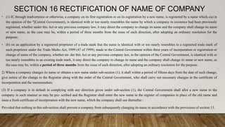 SECTION 16 RECTIFICATION OF NAME OF COMPANY
• (1) If, through inadvertence or otherwise, a company on its first registration or on its registration by a new name, is registered by a name which,-(a) in
the opinion of the "[Central Government), is identical with or too nearly resembles the name by which a company in existence had been previously
registered, whether under this Act or any previous company law, it may direct the company to change its name and the company shall change its name
or new name, as the case may be, within a period of three months from the issue of such direction, after adopting an ordinary resolution for the
purpose;
• (b) on an application by a registered proprietor of a trade mark that the name is identical with or too nearly resembles to a registered trade mark of
such proprietor under the Trade Marks Act, 1999 (47 of 1999), made to the Central Government within three years of incorporation or registration or
change of name of the company, whether un- der this Act or any previous company law, in the opinion of the Central Government, is identical with or
too nearly resembles to an existing trade mark, it may direct the company to change its name and the company shall change its name or new name, as
the case may be, within a period of three months from the issue of such direction, after adopting an ordinary resolution for the purpose.
2) Where a company changes its name or obtains a new name under sub-section (1), it shall within a period of fifteen days from the date of such change,
give notice of the change to the Registrar along with the order of the Central Government, who shall carry out necessary changes in the certificate of
incorporation and the memorandum.
(3) If a company is in default in complying with any direction given under sub-section (1), the Central Government shall allot a new name to the
company in such manner as may be pre- scribed and the Registrar shall enter the new name in the register of companies in place of the old name and
issue a fresh certificate of incorporation with the new name, which the company shall use thereafter :
Provided that nothing in this sub-section shall prevent a company from subsequently changing its name in accordance with the provisions of section 13.
 