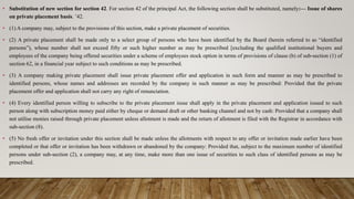 • Substitution of new section for section 42. For section 42 of the principal Act, the following section shall be substituted, namely:— Issue of shares
on private placement basis. ’42.
• (1) A company may, subject to the provisions of this section, make a private placement of securities.
• (2) A private placement shall be made only to a select group of persons who have been identified by the Board (herein referred to as “identified
persons”), whose number shall not exceed fifty or such higher number as may be prescribed [excluding the qualified institutional buyers and
employees of the company being offered securities under a scheme of employees stock option in terms of provisions of clause (b) of sub-section (1) of
section 62, in a financial year subject to such conditions as may be prescribed.
• (3) A company making private placement shall issue private placement offer and application in such form and manner as may be prescribed to
identified persons, whose names and addresses are recorded by the company in such manner as may be prescribed: Provided that the private
placement offer and application shall not carry any right of renunciation.
• (4) Every identified person willing to subscribe to the private placement issue shall apply in the private placement and application issued to such
person along with subscription money paid either by cheque or demand draft or other banking channel and not by cash: Provided that a company shall
not utilise monies raised through private placement unless allotment is made and the return of allotment is filed with the Registrar in accordance with
sub-section (8).
• (5) No fresh offer or invitation under this section shall be made unless the allotments with respect to any offer or invitation made earlier have been
completed or that offer or invitation has been withdrawn or abandoned by the company: Provided that, subject to the maximum number of identified
persons under sub-section (2), a company may, at any time, make more than one issue of securities to such class of identified persons as may be
prescribed.
 