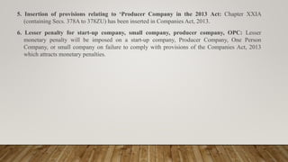 5. Insertion of provisions relating to ‘Producer Company in the 2013 Act: Chapter XXIA
(containing Secs. 378A to 378ZU) has been inserted in Companies Act, 2013.
6. Lesser penalty for start-up company, small company, producer company, OPC: Lesser
monetary penalty will be imposed on a start-up company, Producer Company, One Person
Company, or small company on failure to comply with provisions of the Companies Act, 2013
which attracts monetary penalties.
 