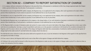 SECTION 82 – COMPANY TO REPORT SATISFACTION OF CHARGE
• (1) A company shall give intimation to the Registrar in the prescribed form, of the payment or satisfaction in full of any charge registered under this Chapter
within a period of thirty days from the date of such payment or satisfaction.
Provided that in case of a Specified IFSC public company, the Registrar may, on an application by the company, allow such registration to be made within a
period of three hundred days of such creation on payment of such additional fees as may be prescribed.
Provided that in case of a Specified IFSC private company, the Registrar may, on an application by the company, allow such registration to be made within a
period of three hundred days of such creation on payment of such additional fees as may be prescribed.
Provided that the Registrar may, on an application by the company or the charge holder, al- low such intimation of payment or satisfaction to be made within a
period of three hundred days of such payment or satisfaction on payment of such additional fees as may be prescribed
(2) The Registrar shall, on receipt of intimation under sub-section (1), cause a notice to be sent to the holder of the charge calling upon him to show cause within
such time not exceeding four- teen days, as may be specified in such notice, as to why payment or satisfaction in full should not be recorded as intimated to the
Registrar, and if no cause is shown, by such holder of the charge, the Registrar shall order that a memorandum of satisfaction shall be entered in the register of
charges kept by him under section 81 and shall inform the company that he has done so:
Provided that the notice referred to in this sub-section shall not be required to be sent, in case the intimation to the Registrar in this regard is in the specified form
and signed by the holder of charge.
(3) If any cause is shown, the Registrar shall record a note to that effect in the register of charges and shall inform the company.
(4) Nothing in this section shall be deemed to affect the powers of the Registrar to make an entry in the register of charges under section 83 or otherwise than on
receipt of an intimation from the company.
 