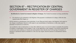 SECTION 87 – RECTIFICATION BY CENTRAL
GOVERNMENT IN REGISTER OF CHARGES
• Rectification by Central Government in Register of charges. The Central Government on being satisfied that
-
(a) the omission to give intimation to the Registrar of the payment or satisfaction of a charge, within the time
required under this Chapter; or
(b) the omission or misstatement of any particulars, in any filing previously made to the Registrar with respect to
any charge or modification thereof or with respect to any memorandum of satisfaction or other entry made in
pursuance of section 82 or section 83,
was accidental or due to inadvertence or some other sufficient cause or it is not of a nature to prejudice the position
of creditors or shareholders of the company, it may, on the application of the company or any person interested and
on such terms and conditions as it deems just and expedient, direct that the time for the giving of intimation of
payment or satisfaction shall be extended or, as the case may require, that the omission or misstatement shall be
rectified.
 