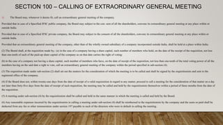 SECTION 100 – CALLING OF EXTRAORDINARY GENERAL MEETING
1) The Board may, whenever it deems fit, call an extraordinary general meeting of the company.
Provided that in case of a Specified IFSC public company, the Board may subject to the con- sent of all the shareholders, convene its extraordinary general meeting at any place within or
outside India.
Provided that in case of a Specified IFSC private company, the Board may subject to the consent of all the shareholders, convene its extraordinary general meeting at any place within or
outside India.
Provided that an extraordinary general meeting of the company, other than of the wholly owned subsidiary of a company incorporated outside India, shall be held at a place within India.
(2) The Board shall, at the requisition made by,- (a) in the case of a company having a share capital, such number of members who hold, on the date of the receipt of the requisition, not less
than one-tenth of such of the paid-up share capital of the company as on that date carries the right of voting:
(b) in the case of a company not having a share capital, such number of members who have, on the date of receipt of the requisition, not less than one-tenth of the total voting power of all the
members having on the said date a right to vote, call an extraordinary general meeting of the company within the period specified in sub-section (4).
(3) The requisition made under sub-section (2) shall set out the matters for the consideration of which the meeting is to be called and shall be signed by the requisitionists and sent to the
registered office of the company.
(4) If the Board does not, within twenty-one days from the date of receipt of a valid requisiotion in regard to any matter, proceed to call a meeting for the consideration of that matter on a day
not later than forty-five days from the date of receipt of such requisition, the meeting may be called and held by the requisitionists themselves within a period of three months from the date of
the requisition.
(5) A meeting under sub-section (4) by the requisitionists shall be called and held in the same manner in which the meeting is called and held by the Board.
(6) Any reasonable expenses incurred by the requisitionists in calling a meeting under sub-section (4) shall be reimbursed to the requisitionists by the company and the sums so paid shall be
deducted from any fee or other remuneration under section 197 payable to such of the directors who were in default in calling the meeting.
 