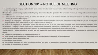 SECTION 101 – NOTICE OF MEETING
• A general meeting of a company may be called by giving not less than clear twenty-one days‘ notice either in writing or through electronic mode in such manner
as may be prescribed:
“Provided that a general meeting may be called after giving shorter notice than that specified in this sub-section if consent, in writing or by electronic mode, is
accorded thereto—
(i) in the case of an annual general meeting, by not less than ninty-five per cent. of the members entitled to vote thereat; and (ii) in the case of any other general
meeting, by members of the company—
(a) holding, if the company has a share capital, majority in number of members entitled to vote and who represent not less than ninety-five per cent. of such part of
the paid-up share capital of the company as gives a right to vote at the meeting; or
(b) having, if the company has no share capital, not less than ninty-five per cent. of the total voting power exercisable at that meeting: Provided further that where
any member of a company is entitled to vote only on some resolution or resolutions to be moved at a meeting and not on the others, those members shall be taken
into account for the purposes of this sub-section in respect of the former resolution or resolutions and not in respect of the latter
2) Every notice of a meeting shall specify the place, date, day and the hour of the meeting and shall contain a statement of the business to be transacted at such
meeting.
(3) The notice of every meeting of the company shall be given to-
(a) every member of the company, legal representative of any deceased member of assignee of an insolvent member;
(b) the auditor or auditors of the company; and
(c) every director of the company.
(4) Any accidental omission to give notice to, or the non-receipt of such notice by, any member or other person who is entitled to such notice for any meeting shall
not invalidate the proceedings of the meeting.
 