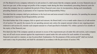 (5) The Board of every company referred to in sub-section (1), shall ensure that the company spends, in every financial year, at
least two per cent. of the average net profits of the company made during the three immediately preceding financial years for
where the company has not completed the period of three financial years since its incorporation, during such immediately
preceding financial years), in pursuance of its Corporate Social Responsibility Policy:
Provided that the company shall give preference to the local area and areas around it where it operates, for spending the amount
earmarked for Corporate Social Responsibility activities
Provided further that if the company fails to spend such amount, the Board shall, in its re made under clause (o) of sub-section
(3) of section 134, specify the reasons for not spending amount and, unless the unspent amount relates to any ongoing project
referred to sub-section (6), transfer such unspent amount to a Fund specified in Schedule VII, within a period of six months of
the expiry of the financial year.
Provided also that if the company spends an amount in excess of the requirements pro ed under this sub-section, such company
may set off such excess amount against the requirement to spend under this sub-section for such number of succeeding
financial years and in s manner, as may be prescribed. Explanation.-For the purposes of this section profit" shall not include
such sums o may be prescribed, and shall be calculated in accordance with the provisions of section 198)
 