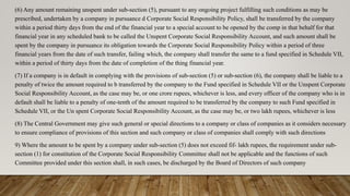(6) Any amount remaining unspent under sub-section (5), pursuant to any ongoing project fulfilling such conditions as may be
prescribed, undertaken by a company in pursuance d Corporate Social Responsibility Policy, shall be transferred by the company
within a period thirty days from the end of the financial year to a special account to be opened by the comp in that behalf for that
financial year in any scheduled bank to be called the Unspent Corporate Social Responsibility Account, and such amount shall be
spent by the company in pursuance its obligation towards the Corporate Social Responsibility Policy within a period of three
financial years from the date of such transfer, failing which, the company shall transfer the same to a fund specified in Schedule VII,
within a period of thirty days from the date of completion of the thing financial year.
(7) If a company is in default in complying with the provisions of sub-section (5) or sub-section (6), the company shall be liable to a
penalty of twice the amount required to b transferred by the company to the Fund specified in Schedule VII or the Unspent Corporate
Social Responsibility Account, as the case may be, or one crore rupees, whichever is less, and every officer of the company who is in
default shall be liable to a penalty of one-tenth of the amount required to be transferred by the company to such Fund specified in
Schedule VII, or the Un spent Corporate Social Responsibility Account, as the case may be, or two lakh rupees, whichever is less
(8) The Central Government may give such general or special directions to a company or class of companies as it considers necessary
to ensure compliance of provisions of this section and such company or class of companies shall comply with such directions
9) Where the amount to be spent by a company under sub-section (5) does not exceed fif- lakh rupees, the requirement under sub-
section (1) for constitution of the Corporate Social Responsibility Committee shall not be applicable and the functions of such
Committee provided under this section shall, in such cases, be discharged by the Board of Directors of such company
 