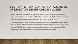 SECTION 153 – APPLICATION FOR ALLOTMENT
OF DIRECTOR IDENTIFICATION NUMBER
• Every individual intending to be appointed as director of a company shall make an
application for allotment of Director Identification Number to the Central Government in
such form and manner and along with such fees as may be prescribed.
• “Provided that the Central Government may prescribe any identification number which
shall be treated as Director Identification Number for the purposes of this Act and in case
any individual holds or acquires such identification number, the requirement of this
section shall not apply or apply in such manner as may be prescribed.”.
 