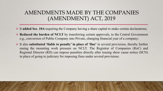 AMENDMENTS MADE BY THE COMPANIES
(AMENDMENT) ACT, 2019
 It added Sec. 10A requiring the Company having a share capital to make certain declarations;
 Reduced the burden of NCLT by transferring certain approvals, to the Central Government
e.g., conversion of Public Company into Private, changing financial year of a company;
 It also substituted ‘liable to penalty’ in place of ‘fine’ in several provisions, thereby further
easing the mounting work pressure on NCLT. The Registrar of Companies (RoC) and
Regional Director (RD) can impose penalties directly after issuing show cause notice (SCN)
in place of going to judiciary for imposing fines under several provisions.
 