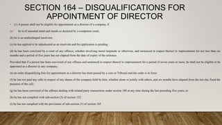 SECTION 164 – DISQUALIFICATIONS FOR
APPOINTMENT OF DIRECTOR
• (1) A person shall not be eligible for appointment as a director of a company, if
(a) he is of unsound mind and stands so declared by a competent court,
(b) he is an undischarged insolvent;
(c) he has applied to be adjudicated as an insolvent and his application is pending
(d) he has been convicted by a court of any offence, whether involving moral turpitude or otherwise, and sentenced in respect thereof to imprisonment for not less than six
months and a period of five years has not elapsed from the date of expiry of the sentence
Provided that if a person has been convicted of any offence and sentenced in respect thereof to imprisonment for a period of seven years or more, he shall not be eligible to be
appointed as a director in any company;
(e) an order disqualifying him for appointment as a director has been passed by a com or Tribunal and the order is in force
(f) he has not paid any calls in respect of any shares of the company held by him, whether alone or jointly with others, and six months have elapsed from the last day fixed the
payment of the call;
(g) he has been convicted of the offence dealing with related party transactions under section 188 at any time during the last preceding five years; or
(h) he has not complied with sub-section (3) of section 152.
(i) he has not complied with the provisions of sub-section (1) of section 165
 