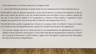 • (2) No person who is or has been a director of a company which-
(a) has not filed financial statements or annual returns for any continuous period of three financial years; or
(b) has failed to repay the deposits accepted by it or pay interest thereon or to redeem any debentures on the due
date or pay interest due thereon or pay any dividend declared and such failure to pay or redeem continues for
one year or more shall be eligible to be re-appointed as a director of that company or appointed in other
company for a period of five years from the date on which the said company fails to do so.
Provided that where a person is appointed as a director of a company which is in default of clause (a) or clause
(b), he shall not incur the disqualification for a period of six months from the date of his appointment.
• (3) A private company may by its articles provide for any disqualifications for appointment asa director in
addition to those specified in sub-sections (1) and (2):Provided that the disqualifications referred to in clauses
(d), (e) and (g) of sub-section (1) shall continue to apply even if the appeal or petition has been filed against
the order of conviction or disqualification
 
