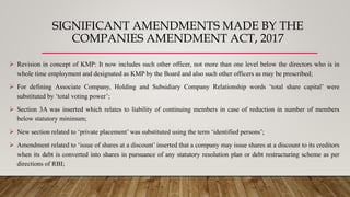 SIGNIFICANT AMENDMENTS MADE BY THE
COMPANIES AMENDMENT ACT, 2017
 Revision in concept of KMP: It now includes such other officer, not more than one level below the directors who is in
whole time employment and designated as KMP by the Board and also such other officers as may be prescribed;
 For defining Associate Company, Holding and Subsidiary Company Relationship words ‘total share capital’ were
substituted by ‘total voting power’;
 Section 3A was inserted which relates to liability of continuing members in case of reduction in number of members
below statutory minimum;
 New section related to ‘private placement’ was substituted using the term ‘identified persons’;
 Amendment related to ‘issue of shares at a discount’ inserted that a company may issue shares at a discount to its creditors
when its debt is converted into shares in pursuance of any statutory resolution plan or debt restructuring scheme as per
directions of RBI;
 