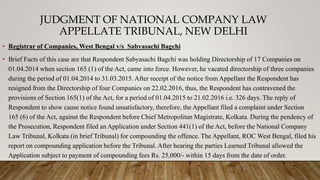 JUDGMENT OF NATIONAL COMPANY LAW
APPELLATE TRIBUNAL, NEW DELHI
• Registrar of Companies, West Bengal v/s Sabyasachi Bagchi
• Brief Facts of this case are that Respondent Sabyasachi Bagchi was holding Directorship of 17 Companies on
01.04.2014 when section 165 (1) of the Act, came into force. However, he vacated directorship of three companies
during the period of 01.04.2014 to 31.03.2015. After receipt of the notice from Appellant the Respondent has
resigned from the Directorship of four Companies on 22.02.2016, thus, the Respondent has contravened the
provisions of Section 165(1) of the Act, for a period of 01.04.2015 to 21.02.2016 i.e. 326 days. The reply of
Respondent to show cause notice found unsatisfactory, therefore, the Appellant filed a complaint under Section
165 (6) of the Act, against the Respondent before Chief Metropolitan Magistrate, Kolkata. During the pendency of
the Prosecution, Respondent filed an Application under Section 441(1) of the Act, before the National Company
Law Tribunal, Kolkata (in brief Tribunal) for compounding the offence. The Appellant, ROC West Bengal, filed his
report on compounding application before the Tribunal. After hearing the parties Learned Tribunal allowed the
Application subject to payment of compounding fees Rs. 25,000/- within 15 days from the date of order.
 