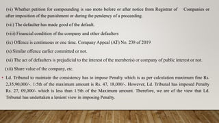 (vi) Whether petition for compounding is suo moto before or after notice from Registrar of Companies or
after imposition of the punishment or during the pendency of a proceeding.
(vii) The defaulter has made good of the default.
(viii) Financial condition of the company and other defaulters
(ix) Offence is continuous or one time. Company Appeal (AT) No. 238 of 2019
(x) Similar offence earlier committed or not.
(xi) The act of defaulters is prejudicial to the interest of the member(s) or company of public interest or not.
(xii) Share value of the company, etc.
• Ld. Tribunal to maintain the consistency has to impose Penalty which is as per calculation maximum fine Rs.
2,35,90,000/-. 1/5th of the maximum amount is Rs. 47, 18,000/-. However, Ld. Tribunal has imposed Penalty
Rs. 27, 09,000/- which is less than 1/5th of the Maximum amount. Therefore, we are of the view that Ld.
Tribunal has undertaken a lenient view in imposing Penalty.
 