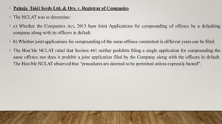 • Pahuja Takii Seeds Ltd. & Ors. v. Registrar of Companies
• The NCLAT was to determine:
• a) Whether the Companies Act, 2013 bars Joint Applications for compounding of offence by a defaulting
company along with its officers in default.
• b) Whether joint applications for compounding of the same offence committed in different years can be filed.
• The Hon’ble NCLAT ruled that Section 441 neither prohibits filing a single application for compounding the
same offence nor does it prohibit a joint application filed by the Company along with the officers in default.
The Hon’ble NCLAT observed that “procedures are deemed to be permitted unless expressly barred”.
 