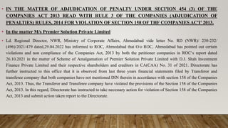 • IN THE MATTER OF ADJUDICATION OF PENALTY UNDER SECI'ION 454 (3) OF THE
COMPANIES ACT 2013 READ WITH RULE 3 OF THE COMPANIES (ADJUDICATION OF
PENALTIES) RULES, 2014 FOR VIOLATION OF SECTION 158 OF THF COMPANIES AC'I' 2013.
• In the matter M/s Premier Solution Private Limited
• Ld. Regional Director, NWR, Ministry of Corporate Affairs, Ahmedabad vide letter No. RD (NWR)/ 230-232/
(496)/2021/479 dated,29.04.2022 has informed to ROC, Ahmedabad that O/o ROC, Ahmedabad has pointed out certain
violations and non compliance of the Companies Act, 2013 by both the petitioner companies in ROC‘s report dated
26.10.2021 in the matter of Scheme of Amalgamation of Premier Solution Private Limited with D.J. Shah Investment
Finance Private Limited and their respective shareholders and creditors in CA(CAA) No. 31 of 2021. Directorate has
further instructed to this office that it is observed from last three years financial statements filed by Transferor and
transferee company that both companies have not mentioned DIN therein in accordance with section 158 of the Companies
Act, 2013. Thus, the Transferor and Transferee company have violated the provisions of the Section 158 of the Companies
Act, 2013. In this regard, Directorate has instructed to take necessary action for violation of Section 158 of the Companies
Act, 2013 and submit action taken report to the Directorate.
 