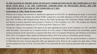 • IN THE MATTER OF ADJUDICATION OF PENALTY UNDER SECI'ION 454 OF THE COMPANIES ACT 2013
READ WITH RULE 3 OF THE COMPANIES (ADJUDICATION OF PENALTIES) RULES, 2014 FOR
VIOLATION OF SECTION 42(8) OF THF COMPANIES AC'I' 2013.
• In the matter of Valley Monks Private Limited
• Whereas, the Company had submitted its adjudication application on 05.02.2021 for adjudicating the matter. It was noticed
from the application that company has allotted 50,000 compulsorily convertible debentures (CCDs) of Rs.103/- each to the
tune of Rs. 50 lakhs to Shri Sampath Kumar Srinivas, Shri Pratha Jayadevappa, Shri Nailmothu Venkata Avilash and Shri
knit Saxeria on private placement basis pursuant to Section 42 of the Companies Act, 2013. The company has obtained
shareholders’ approval for allotment on 27.11.2018 as per PAS 3 filed on 9.1.2019.
• Though the company was compliant with respect to the other applicable provisions of the Companies Act, 2013 and Rules
made thereunder, it has missed out to mention Section 42 in the extracts of Board Resolution and extraordinary general
meeting resolutions and the disclosures as required under Rule 14(1) of Companies (Prospectus and Allotment of Securities)
Rules, 2014, of Companies (Share capital and debentures) Rules, 2014 In the notice to extraordinary general meeting.
• As per Rule 14(8) of Companies (Prospectus and Allotment of Securities) Rules, 2014, the special resolution is required to
be filed before the issue of private placement offer cum application letter. However, the company has made delay in filing
special resolution for issue of CCDs. The Form MGT 14 was filed after the issue of private placement offer turn application
letter.
 