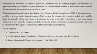 • Pursuant to the provisions of Section 42(6) of the Companies Act, the company ought to have received the
application money on account of private placement on a separate bank account In a scheduled bank However,
the company has not opened a separate bank account.
• Whereas as per the provisions of Sub-Section (10) of Section 42 of Companies Act, 2013, if a company makes
an offer or accepts monies in contravention of this section, the company, its promoters and directors shall be
liable for a penalty which may extend to the amount involved in the offer or invitation or two crore rupees,
whichever is lower, and the company shall also refund all monies with interest as specified in sub-section (6)
to subscribers within a period of thirty days of the order imposing the penalty.
• Penalty imposed:
On Company : Rs. 50,00,000
On Ashwin Kumar Bedre Vijay kumar (Whole time director cum promoter): Rs. 50,00,000
On Swami Mohammad (Director cum promoter) : Rs. 50,00,000
 