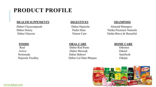 PRODUCT PROFILE
HEALTH SUPPEMENTS DIGESTIVES SHAMPOOS
Dabur Chyawanprash Dabur Hajmola Almond Shampoo
Dabur Honey Pudin Hara Vatika Premium Naturals
Dabur Glucose Nature Care Vatika Brave & Beautiful
FOODS ORAL CARE HOME CARE
Real Dabur Red Paste Odomos
Active Dabur Meswak Odonil
Hommade Dabur Babool Sanifresh
Hajmola Yoodley Dabur Lal Dant Manjan Odopic
www.dabur.com
 
