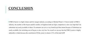 CONCLUSION
FMCG Sector is a high volume and low margin industry, according to Michael Porter’s 5 forces model in FMCG
industry, the number of the buyers and the number of Suppliers both are high, competition is also very high that’s by
substitutes are easily available in there. If customers are not so very brand loyal that means because of Substitute are
easily available, the switching cost of buyers is also very low. So overall we can say that the FMCG sector is highly
admirable in India because the contribution Of this sector is almost 2.5% of the total GDP
 