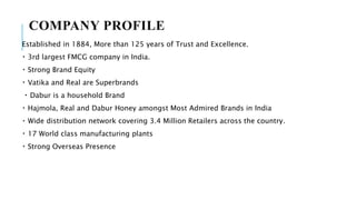 COMPANY PROFILE
Established in 1884, More than 125 years of Trust and Excellence.
3rd largest FMCG company in India.
Strong Brand Equity
Vatika and Real are Superbrands
Dabur is a household Brand
Hajmola, Real and Dabur Honey amongst Most Admired Brands in India
Wide distribution network covering 3.4 Million Retailers across the country.
17 World class manufacturing plants
Strong Overseas Presence
 