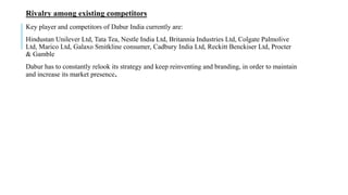Rivalry among existing competitors
Key player and competitors of Dabur India currently are:
Hindustan Unilever Ltd, Tata Tea, Nestle India Ltd, Britannia Industries Ltd, Colgate Palmolive
Ltd, Marico Ltd, Galaxo Smitkline consumer, Cadbury India Ltd, Reckitt Benckiser Ltd, Procter
& Gamble
Dabur has to constantly relook its strategy and keep reinventing and branding, in order to maintain
and increase its market presence.
 