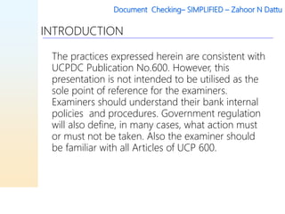 Document Checking– SIMPLIFIED – Zahoor N Dattu
INTRODUCTION
The practices expressed herein are consistent with
UCPDC Publication No.600. However, this
presentation is not intended to be utilised as the
sole point of reference for the examiners.
Examiners should understand their bank internal
policies and procedures. Government regulation
will also define, in many cases, what action must
or must not be taken. Also the examiner should
be familiar with all Articles of UCP 600.
 