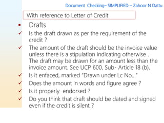 Document Checking– SIMPLIFIED – Zahoor N Dattu
 Drafts
 Is the draft drawn as per the requirement of the
credit ?
 The amount of the draft should be the invoice value
unless there is a stipulation indicating otherwise .
The draft may be drawn for an amount less than the
invoice amount. See UCP 600, Sub- Article 18 (b).
 Is it enfaced, marked “Drawn under Lc No…”
 Does the amount in words and figure agree ?
 Is it properly endorsed ?
 Do you think that draft should be dated and signed
even if the credit is silent ?
With reference to Letter of Credit
 