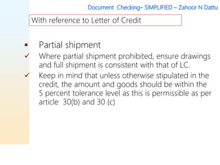 Document Checking– SIMPLIFIED – Zahoor N Dattu
 Partial shipment
 Where partial shipment prohibited, ensure drawings
and full shipment is consistent with that of LC.
 Keep in mind that unless otherwise stipulated in the
credit, the amount and goods should be within the
5 percent tolerance level as this is permissible as per
article 30(b) and 30 (c)
With reference to Letter of Credit
 