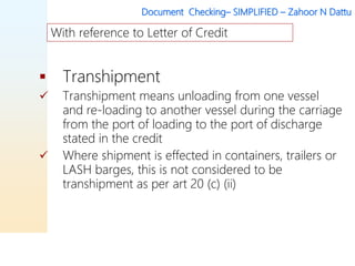 Document Checking– SIMPLIFIED – Zahoor N Dattu
 Transhipment
 Transhipment means unloading from one vessel
and re-loading to another vessel during the carriage
from the port of loading to the port of discharge
stated in the credit
 Where shipment is effected in containers, trailers or
LASH barges, this is not considered to be
transhipment as per art 20 (c) (ii)
With reference to Letter of Credit
 