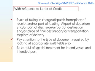 Document Checking– SIMPLIFIED – Zahoor N Dattu
 Place of taking in charge/dispatch from/place of
receipt and/or port of loading. Airport of departure
and/or port of discharge/airport of destination
and/or place of final destination/for transportation
to/place of delivery
 Pay attention to the type of document required by
looking at appropriate swift fields also
 Be careful of special treatment for intend vessel and
intended port
With reference to Letter of Credit
 