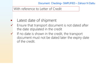 Document Checking– SIMPLIFIED – Zahoor N Dattu
 Latest date of shipment
 Ensure that transport document is not dated after
the date stipulated in the credit
 If no date is shown in the credit, the transport
document must not be dated later the expiry date
of the credit.
With reference to Letter of Credit
 