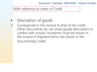 Document Checking– SIMPLIFIED – Zahoor N Dattu
 Description of goods
 Corresponds in the invoice to that of the credit.
Other documents do not show goods description in
conflict with invoice. Incoterms must be shown in
the invoice if shipment terms are shown in the
documentary credit.
With reference to Letter of Credit
 
