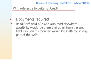 Document Checking– SIMPLIFIED – Zahoor N Dattu
 Documents required
 Read Swift field 46A and also read elsewhere –
possibility would be there that apart from the said
field, documents required would be scattered in any
part of the swift.
With reference to Letter of Credit
 