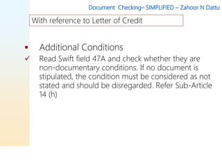 Document Checking– SIMPLIFIED – Zahoor N Dattu
 Additional Conditions
 Read Swift field 47A and check whether they are
non-documentary conditions. If no document is
stipulated, the condition must be considered as not
stated and should be disregarded. Refer Sub-Article
14 (h)
With reference to Letter of Credit
 