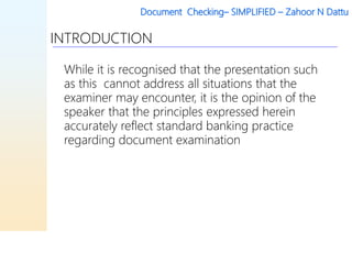 Document Checking– SIMPLIFIED – Zahoor N Dattu
INTRODUCTION
While it is recognised that the presentation such
as this cannot address all situations that the
examiner may encounter, it is the opinion of the
speaker that the principles expressed herein
accurately reflect standard banking practice
regarding document examination
 