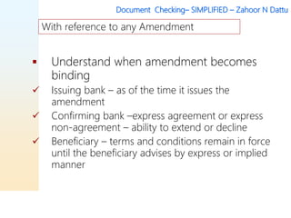 Document Checking– SIMPLIFIED – Zahoor N Dattu
 Understand when amendment becomes
binding
 Issuing bank – as of the time it issues the
amendment
 Confirming bank –express agreement or express
non-agreement – ability to extend or decline
 Beneficiary – terms and conditions remain in force
until the beneficiary advises by express or implied
manner
With reference to any Amendment
 