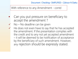 Document Checking– SIMPLIFIED – Zahoor N Dattu
 Can you put pressure on beneficiary to
accept the amendment ?
 No – No deadline can be given
 He does not even have to say that he has accepted
the amendment. If the presentation complies with
the credit and to any not yet accepted amendment
– it will be deemed to be notification of acceptance
by the beneficiary of such amendment. However,
any rejection should be expressly stated.
With reference to any Amendment - contd
 