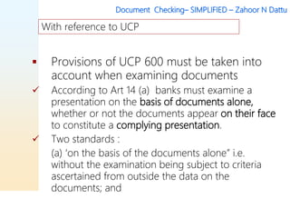 Document Checking– SIMPLIFIED – Zahoor N Dattu
 Provisions of UCP 600 must be taken into
account when examining documents
 According to Art 14 (a) banks must examine a
presentation on the basis of documents alone,
whether or not the documents appear on their face
to constitute a complying presentation.
 Two standards :
(a) ‘on the basis of the documents alone” i.e.
without the examination being subject to criteria
ascertained from outside the data on the
documents; and
With reference to UCP
 