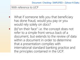 Document Checking– SIMPLIFIED – Zahoor N Dattu
 What if someone tells you that beneficiary
has done fraud, would you pay or you
would rely solely on docs?
 (b)”on their face” i.e. the concept does not
refer to a simple front versus back of a
document, but extends to the review of data
within a document in order to determine
that a presentation complies with
international standard banking practice and
the principles contained in the UCP.
With reference to UCP
 