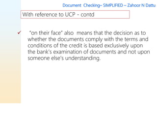 Document Checking– SIMPLIFIED – Zahoor N Dattu
 “on their face” also means that the decision as to
whether the documents comply with the terms and
conditions of the credit is based exclusively upon
the bank’s examination of documents and not upon
someone else’s understanding.
With reference to UCP - contd
 