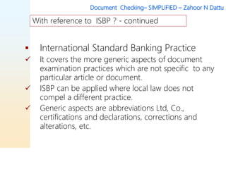 Document Checking– SIMPLIFIED – Zahoor N Dattu
 International Standard Banking Practice
 It covers the more generic aspects of document
examination practices which are not specific to any
particular article or document.
 ISBP can be applied where local law does not
compel a different practice.
 Generic aspects are abbreviations Ltd, Co.,
certifications and declarations, corrections and
alterations, etc.
With reference to ISBP ? - continued
 
