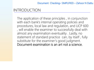 Document Checking– SIMPLIFIED – Zahoor N Dattu
INTRODUCTION
The application of these principles , in conjunction
with each bank’s internal operating policies and
procedures, local law and regulation, and UCP 600
, will enable the examiner to successfully deal with
almost any examination eventuality . Lastly, no
statement of standard practice can, by itself , fully
substitute for the examiner’s good judgment.
Document examination is an art not a science.
 