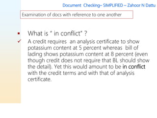 Document Checking– SIMPLIFIED – Zahoor N Dattu
 What is “ in conflict” ?
 A credit requires an analysis certificate to show
potassium content at 5 percent whereas bill of
lading shows potassium content at 8 percent (even
though credit does not require that BL should show
the detail). Yet this would amount to be in conflict
with the credit terms and with that of analysis
certificate.
Examination of docs with reference to one another
 